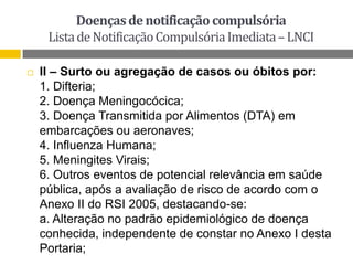 Doenças de notificação compulsória
Lista de Notificação Compulsória Imediata – LNCI


II – Surto ou agregação de casos ou óbitos por:
1. Difteria;
2. Doença Meningocócica;
3. Doença Transmitida por Alimentos (DTA) em
embarcações ou aeronaves;
4. Influenza Humana;
5. Meningites Virais;
6. Outros eventos de potencial relevância em saúde
pública, após a avaliação de risco de acordo com o
Anexo II do RSI 2005, destacando-se:
a. Alteração no padrão epidemiológico de doença
conhecida, independente de constar no Anexo I desta
Portaria;

 