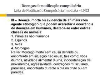 Doenças de notificação compulsória
Lista de Notificação Compulsória Imediata – LNCI


III – Doença, morte ou evidência de animais com
agente etiológico que podem acarretar a ocorrência
de doenças em humanos, destaca-se entre outras
classes de animais:
1. Primatas não humanos
2. Eqüinos
3. Aves
4. Morcegos
Raiva: Morcego morto sem causa definida ou
encontrado em situação não usual, tais como: vôos
diurnos, atividade alimentar diurna, incoordenação de
movimentos, agressividade, contrações musculares,
paralisias, encontrado durante o dia no chão ou em
paredes.

 