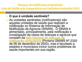 Doenças de notificação compulsória
Lista de Notificação Compulsória em Unidades Sentinelas LNCS



O que é unidade sentinela?
As unidades sentinelas (notificadoras) são
aquelas unidades de saúde que realizam a
notificação no Sistema de Informação de
Notificação de Agravos (SINAN). O SINAN é
alimentado, principalmente, pela notificação e
investigação de casos de doenças e agravos que
constam da lista nacional de doenças de
notificação compulsória (Portaria GM/MS Nº 2325
de 08 de dezembro de 2003), mas é facultado a
estados e municípios incluir outros problemas de
saúde importantes em sua região.

 