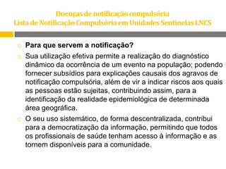 Doenças de notificação compulsória
Lista de Notificação Compulsória em Unidades Sentinelas LNCS


Para que servem a notificação?



Sua utilização efetiva permite a realização do diagnóstico
dinâmico da ocorrência de um evento na população; podendo
fornecer subsídios para explicações causais dos agravos de
notificação compulsória, além de vir a indicar riscos aos quais
as pessoas estão sujeitas, contribuindo assim, para a
identificação da realidade epidemiológica de determinada
área geográfica.
O seu uso sistemático, de forma descentralizada, contribui
para a democratização da informação, permitindo que todos
os profissionais de saúde tenham acesso à informação e as
tornem disponíveis para a comunidade.



 