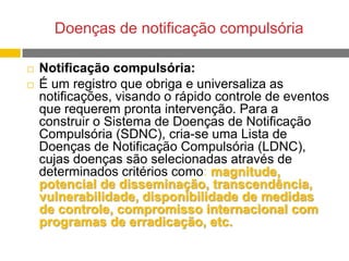 Doenças de notificação compulsória



Notificação compulsória:
É um registro que obriga e universaliza as
notificações, visando o rápido controle de eventos
que requerem pronta intervenção. Para a
construir o Sistema de Doenças de Notificação
Compulsória (SDNC), cria-se uma Lista de
Doenças de Notificação Compulsória (LDNC),
cujas doenças são selecionadas através de
determinados critérios como: magnitude,
potencial de disseminação, transcendência,
vulnerabilidade, disponibilidade de medidas
de controle, compromisso internacional com
programas de erradicação, etc.

 