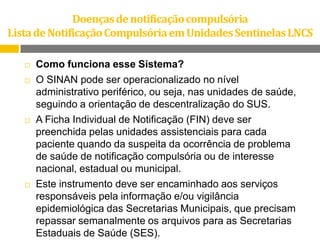 Doenças de notificação compulsória
Lista de Notificação Compulsória em Unidades Sentinelas LNCS


Como funciona esse Sistema?



O SINAN pode ser operacionalizado no nível
administrativo periférico, ou seja, nas unidades de saúde,
seguindo a orientação de descentralização do SUS.
A Ficha Individual de Notificação (FIN) deve ser
preenchida pelas unidades assistenciais para cada
paciente quando da suspeita da ocorrência de problema
de saúde de notificação compulsória ou de interesse
nacional, estadual ou municipal.
Este instrumento deve ser encaminhado aos serviços
responsáveis pela informação e/ou vigilância
epidemiológica das Secretarias Municipais, que precisam
repassar semanalmente os arquivos para as Secretarias
Estaduais de Saúde (SES).





 