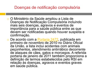 Doenças de notificação compulsória




O Ministério da Saúde ampliou a Lista de
Doenças de Notificação Compulsória incluindo
mais seis doenças, agravos e eventos de
importância para a saúde pública entre as que
devem ser notificadas quando houver suspeita e
confirmação.
De acordo com a Portaria 2472, publicada em
primeiro de novembro de 2010 no Diário Oficial
da União, a lista inclui acidentes com animais
peçonhentos, atendimento antirrábico decorrente
de ataques de cães, gatos e morcegos. A referida
portaria de janeiro de 2011 também proporciona a
definição de termos estabelecidos pelo RSI em
relação às doenças, agravos e eventos graves
em saúde pública.

 