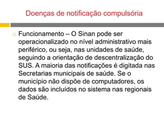 Doenças de notificação compulsória


Funcionamento – O Sinan pode ser
operacionalizado no nível administrativo mais
periférico, ou seja, nas unidades de saúde,
seguindo a orientação de descentralização do
SUS. A maioria das notificações é digitada nas
Secretarias municipais de saúde. Se o
município não dispõe de computadores, os
dados são incluídos no sistema nas regionais
de Saúde.

 