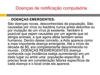 Doenças de notificação compulsória
DOENÇAS EMERGENTES:
São doenças novas, desconhecidas da população. São
causadas por vírus ou bactéria nunca antes descritos ou
por mutação de um vírus já existente. Também é
possível que sejam causadas por um agente que só
atingia animais, e que agora afeta também seres
humanos. Dentro desse conceito, a Aids aparece como
a mais importante doença emergente. Até o início da
década de 80, era completamente desconhecida no
mundo . DOENÇAS REEMERGENTES doença
conhecida cuja incidência esteja aumentando em um
dado lugar ou entre uma população específica. É
preciso levar em consideração fatores específicos de
cada doença e o local onde ela aparece.


 