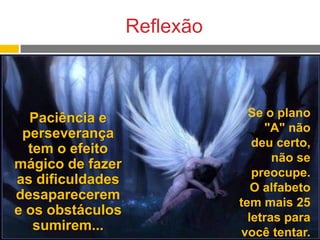 Reflexão

Paciência e
perseverança
tem o efeito
mágico de fazer
as dificuldades
desaparecerem
e os obstáculos
sumirem...

Se o plano
"A" não
deu certo,
não se
preocupe.
O alfabeto
tem mais 25
letras para
você tentar.

 