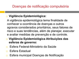 Doenças de notificação compulsória
Vigilância Epidemiológica:
A vigilância epidemiológica tema finalidade de
conhecer a ocorrência de doenças e outros
agravos considerados prioritários, seus fatores de
risco e suas tendências, além de planejar, executar
e avaliar medidas de prevenção e de controle.
 Vigilância Epidemiológica Atribuições das
esferas de governo:
 Esfera Federal-Ministério da Saúde
 Esfera Estadual
 Esfera municipal Doenças de Notificação


 
