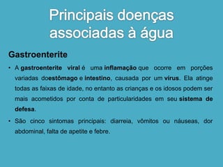 Gastroenterite 
• A gastroenterite viral é uma inflamação que ocorre em porções 
variadas doestômago e intestino, causada por um vírus. Ela atinge 
todas as faixas de idade, no entanto as crianças e os idosos podem ser 
mais acometidos por conta de particularidades em seu sistema de 
defesa. 
• São cinco sintomas principais: diarreia, vômitos ou náuseas, dor 
abdominal, falta de apetite e febre. 
 