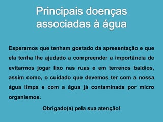 Esperamos que tenham gostado da apresentação e que 
ela tenha lhe ajudado a compreender a importância de 
evitarmos jogar lixo nas ruas e em terrenos baldios, 
assim como, o cuidado que devemos ter com a nossa 
água limpa e com a água já contaminada por micro 
organismos. 
Obrigado(a) pela sua atenção! 
