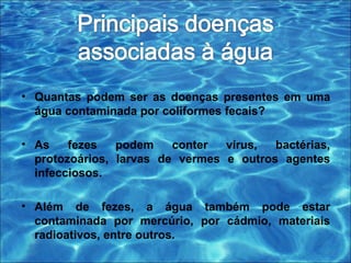 • Quantas podem ser as doenças presentes em uma 
água contaminada por coliformes fecais? 
• As fezes podem conter vírus, bactérias, 
protozoários, larvas de vermes e outros agentes 
infecciosos. 
• Além de fezes, a água também pode estar 
contaminada por mercúrio, por cádmio, materiais 
radioativos, entre outros. 
 