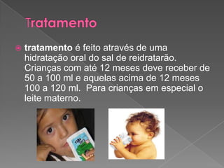  tratamento é feito através de uma
hidratação oral do sal de reidratarão.
Crianças com até 12 meses deve receber de
50 a 100 ml e aquelas acima de 12 meses
100 a 120 ml. Para crianças em especial o
leite materno.
 