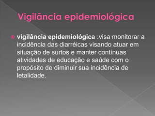  vigilância epidemiológica :visa monitorar a
incidência das diarréicas visando atuar em
situação de surtos e manter contínuas
atividades de educação e saúde com o
propósito de diminuir sua incidência de
letalidade.
 
