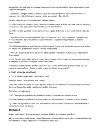 A ansiedade não terá lugar em nossas vidas quando dermos prioridade a Deus, especialmente nas
seguintes situações:
1. Diante das f inanças: A bíblia af irma que Deus deve esta em primeiro lugar também em nossas
f inanças. ( Mt. 6.19-3). Portanto devemos evitar a avareza ( 1 Tim. 6.6-11).
Os bens materiais e a prosperidade são dádivas divinas.
Ecl 5:19 E quanto ao homem a quem Deus deu riquezas e bens, e poder para desf rutá-los, receber o
seu quinhão, e se regozijar no seu trabalho, isso é dom de Deus.
Ecl 3:13 e também que todo homem coma e beba, e goze do bem de todo o seu trabalho é dom de
Deus.
2. Diante das necessidades cotidianas: Segundo Mateus 6.25-32, não precisamos nos preocupar
com que havemos de comer, beber ou vestir. O Senhor se apraz em suprir todas as nossas
necessidades.
2Co 8:9 pois conheceis a graça de nosso Senhor Jesus Cristo, que, sendo rico, por amor de vós se
f ez pobre, para que pela sua pobreza f ôsseis enriquecidos.
Fil 4:19 Meu Deus suprirá todas as vossas necessidades segundo as suas riquezas na glória em
Cristo Jesus
Ef e 1:3 Bendito seja o Deus e Pai de nosso Senhor Jesus Cristo, o qual nos abençoou com todas
as bênçãos espirituais nas regiões celestes em Cristo;
3. Diante do trabalho para o Senhor: Deus deve estar acima do trabalho que realizamos para Ele
mesmo. A palavra af irma “ Buscai primeiro o reino de Deus e a sua justiça”
6. COMO VENCER AANSIEDADE
a) O QUE FAZER QUANDO ESTAMOS ANSIOSOS ?
Devemos pedir a Deus que nos dê a sua paz
Fil 4:6 Não andeis ansiosos por coisa alguma; antes em tudo sejam os vossos pedidos conhecidos
diante de Deus pela oração e súplica com ações de graças;
Conf iar na provisão divina
1Pe 5:7 lançando sobre ele toda a vossa ansiedade, porque ele tem cuidado de vós.
Conceda sabedoria para f azermos o que é certo ao resolvermos os problemas que nos af ligem
Tg 1:5 Ora, se algum de vós tem f alta de sabedoria, peça-a a Deus, que a todos dá liberalmente e
não censura, e ser-lhe-á dada.
CONCLUSÃO
Nosso maior anseio deve ser buscar a presença de Deus e a busca de seu Reino.
Não se preocupe com as demais coisas! Descanse no Senhor! Coloque um f im a toda ansiedade que
procura tirar a sua paz e prejudicar sua comunhão com Deus.
 