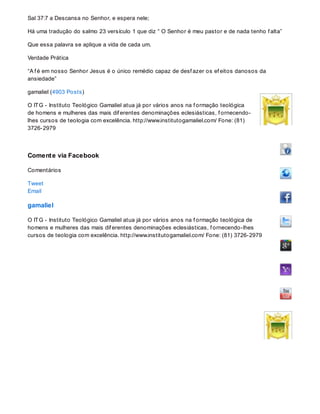 Sal 37:7 a Descansa no Senhor, e espera nele;
Há uma tradução do salmo 23 versículo 1 que diz “ O Senhor é meu pastor e de nada tenho f alta”
Que essa palavra se aplique a vida de cada um.
Verdade Prática
“A f é em nosso Senhor Jesus é o único remédio capaz de desf azer os ef eitos danosos da
ansiedade”
gamaliel (4903 Posts)
O ITG - Instituto Teológico Gamaliel atua já por vários anos na f ormação teológica
de homens e mulheres das mais dif erentes denominações eclesiásticas, f ornecendo-
lhes cursos de teologia com excelência. http://www.institutogamaliel.com/ Fone: (81)
3726-2979
Comente via Facebook
Comentários
Tweet
Email
gamaliel
O ITG - Instituto Teológico Gamaliel atua já por vários anos na f ormação teológica de
homens e mulheres das mais dif erentes denominações eclesiásticas, f ornecendo-lhes
cursos de teologia com excelência. http://www.institutogamaliel.com/ Fone: (81) 3726-2979
 