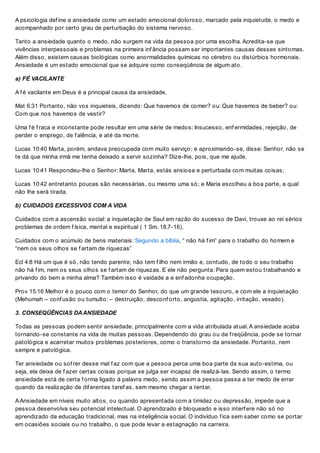 A psicologia def ine a ansiedade como um estado emocional doloroso, marcado pela inquietude, o medo e
acompanhado por certo grau de perturbação do sistema nervoso.
Tanto a ansiedade quanto o medo, não surgem na vida da pessoa por uma escolha. Acredita-se que
vivências interpessoais e problemas na primeira inf ância possam ser importantes causas desses sintomas.
Além disso, existem causas biológicas como anormalidades químicas no cérebro ou distúrbios hormonais.
Ansiedade é um estado emocional que se adquire como conseqüência de algum ato.
a) FÉ VACILANTE
A f é vacilante em Deus é a principal causa da ansiedade.
Mat 6:31 Portanto, não vos inquieteis, dizendo: Que havemos de comer? ou: Que havemos de beber? ou:
Com que nos havemos de vestir?
Uma f é f raca e inconstante pode resultar em uma série de medos: Insucesso, enf ermidades, rejeição, de
perder o emprego, de f alência, e até da morte.
Lucas 10:40 Marta, porém, andava preocupada com muito serviço; e aproximando-se, disse: Senhor, não se
te dá que minha irmã me tenha deixado a servir sozinha? Dize-lhe, pois, que me ajude.
Lucas 10:41 Respondeu-lhe o Senhor: Marta, Marta, estás ansiosa e perturbada com muitas coisas;
Lucas 10:42 entretanto poucas são necessárias, ou mesmo uma só; e Maria escolheu a boa parte, a qual
não lhe será tirada.
b) CUIDADOS EXCESSIVOS COM A VIDA
Cuidados com a ascensão social: a inquietação de Saul em razão do sucesso de Davi, trouxe ao rei sérios
problemas de ordem f ísica, mental e espiritual ( 1 Sm. 18.7-16).
Cuidados com o acúmulo de bens materiais: Segundo a bíblia, “ não há f im” para o trabalho do homem e
“nem os seus olhos se f artam de riquezas”
Ecl 4:8 Há um que é só, não tendo parente; não tem f ilho nem irmão e, contudo, de todo o seu trabalho
não há f im, nem os seus olhos se f artam de riquezas. E ele não pergunta: Para quem estou trabalhando e
privando do bem a minha alma? Também isso é vaidade a e enf adonha ocupação.
Prov 15:16 Melhor é o pouco com o temor do Senhor, do que um grande tesouro, e com ele a inquietação
(Mehumah – conf usão ou tumulto: – destruição, desconf orto, angústia, agitação, irritação, vexado).
3. CONSEQÜÊNCIAS DAANSIEDADE
Todas as pessoas podem sentir ansiedade, principalmente com a vida atribulada atual. A ansiedade acaba
tornando-se constante na vida de muitas pessoas. Dependendo do grau ou da f reqüência, pode se tornar
patológica e acarretar muitos problemas posteriores, como o transtorno da ansiedade. Portanto, nem
sempre é patológica.
Ter ansiedade ou sof rer desse mal f az com que a pessoa perca uma boa parte da sua auto-estima, ou
seja, ela deixa de f azer certas coisas porque se julga ser incapaz de realizá-las. Sendo assim, o termo
ansiedade está de certa f orma ligado à palavra medo, sendo assim a pessoa passa a ter medo de errar
quando da realização de dif erentes taref as, sem mesmo chegar a tentar.
AAnsiedade em níveis muito altos, ou quando apresentada com a timidez ou depressão, impede que a
pessoa desenvolva seu potencial intelectual. O aprendizado é bloqueado e isso interf ere não só no
aprendizado da educação tradicional, mas na inteligência social. O indivíduo f ica sem saber como se portar
em ocasiões sociais ou no trabalho, o que pode levar a estagnação na carreira.
 