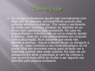Como Lidar Os amigos e familiares devem agir normalmente com esse tipo de pessoas ,principalmente quando elas próprias admitem a doença . Por vezes o sentimento de medo pelo individuo portador do distúrbio só os torna mais rejeitados pela sociedade. No caso da esquizofrenia o individuo não se torna violento devido àdoença , mas sim a sua personalidade em conjunto com a alucinação. Num paciente que ainda não admitiu a doença , nunca o devem forçar ou obriga-lo a curar-se , caso contrário o seu nível psicológico só irá piorar. Mas sim encontrar meios para os fazer ver a realidade quando eles estão sóbrios. No caso de um assassino em série a patologia já vem de criança o que se torna mais difícil de mudar e ser alguma vez admitido pela pessoa portadora.