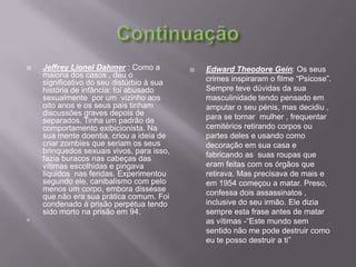 ContinuaçãoJeffreyLionelDahmer : Como a maioria dos casos , deu o  significativo do seu distúrbio à sua história de infância: foi abusado sexualmente  por um  vizinho aos oito anos e os seus pais tinham discussões graves depois de separados. Tinha um padrão de comportamento exibicionista. Na sua mente doentia, criou a ideia de criar zombies que seriam os seus brinquedos sexuais vivos, para isso, fazia buracos nas cabeças das vítimas escolhidas e pingava líquidos  nas feridas. Experimentou segundo ele, canibalismo com pelo menos um corpo, embora dissesse que não era sua prática comum. Foi condenado à prisão perpétua tendo sido morto na prisão em 94.  EdwardTheodoreGein: Os seus crimes inspiraram o filme “Psicose”. Sempre teve dúvidas da sua masculinidade tendo pensado em amputar o seu pénis, mas decidiu ,  para se tornar  mulher , frequentar cemitérios retirando corpos ou partes deles e usando como decoração em sua casa e fabricando as  suas roupas que  eram feitas com os órgãos que retirava. Mas precisava de mais e em 1954 começou a matar. Preso, confessa dois assassinatos , inclusive do seu irmão. Ele dizia sempre esta frase antes de matar as vítimas -“Este mundo sem sentido não me pode destruir como eu te posso destruir a ti”