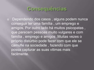 Consequências Dependendo dos casos , alguns podem nunca conseguir ter uma família , um emprego e amigos. Por outro lado há muitos psicopatas , que parecem pessoas muito vulgares e com família , emprego e amigos .Muitas vezes o próprio distúrbio pode fazer com que ele se camufle na sociedade , fazendo com que possa capturar as suas vitimas mais facilmente. 