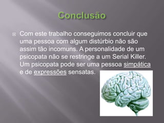 ConclusãoCom este trabalho conseguimos concluir que uma pessoa com algum distúrbio não são assim tão incomuns. A personalidade de um psicopata não se restringe a um Serial Killer. Um psicopata pode ser uma pessoa simpática e de expressões sensatas. 