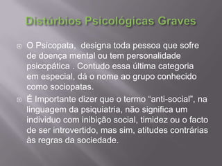Distúrbios Psicológicas Graves O Psicopata, designa toda pessoa que sofre de doença mental ou tem personalidade psicopática . Contudo essa última categoria  em especial, dá o nome ao grupo conhecido como sociopatas. É Importante dizer que o termo “anti-social”, na linguagem da psiquiatria, não significa um individuo com inibição social, timidez ou o facto de ser introvertido, mas sim, atitudes contrárias às regras da sociedade. 