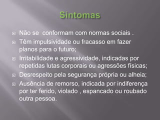 SintomasNão se  conformam com normas sociais .Têm impulsividade ou fracasso em fazer planos para o futuro; Irritabilidade e agressividade, indicadas por repetidas lutas corporais ou agressões físicas; Desrespeito pela segurança própria ou alheia; Ausência de remorso, indicada por indiferença por ter ferido, violado , espancado ou roubado outra pessoa. 