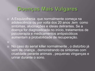 Doenças Mais VulgaresA Esquizofrenia  que normalmente começa na adolescência ou por volta dos 20 anos ,tem  como sintomas, alucinações e ideias delirantes. Se a doença for diagnosticada no início, tratamentos de psicoterapia e medicamentos antipsicóticos aumentam a probabilidade de recuperação.No caso do serial killer normalmente , o distúrbio já vem de criança , demonstrando os sintomas com crueldade perante animais , pequenas vinganças e urinar durante o sono.