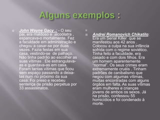 Alguns exemplos :John WayneGacy .: - O seu pai, era maldoso e  alcoólatra ,  espancava-o mortalmente. Fez a faculdade em administração e chegou a casar-se por duas vezes. Fazia festas em sua casa, vestindo-se  de palhaço. Não tinha padrão ao escolher as suas vítimas . Ele estrangulava-as e guardava-as em casa. Foram tantas vítimas que ficou sem espaço passando a deixa-las num rio próximo da sua casa. Foi preso e recebeu sentença de prisão perpétua por 33 assassinatos. AndreiRomanovichChikatilo: Era um Serial Killer  que se manifestou aos 42 anos . Colocou a culpa na sua infância sofrida com o regime soviético. Tinha feito a faculdade, era casado e com dois filhos. Era um homem aparentemente “normal”. Os seus crimes eram extremamente cruéis . Tinham padrões de canibalismo que negou com algumas vítimas, muitas encontradas com alguns órgãos em falta. As suas vítimas eram mulheres e crianças jovens de ambos os sexos. Já na prisão, confessou 55 homicídios e foi condenado à morte. 