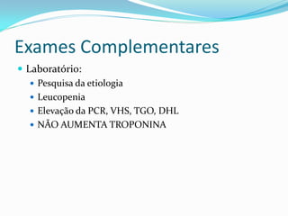 Exames Complementares
 Laboratório:
    Pesquisa da etiologia
    Leucopenia
    Elevação da PCR, VHS, TGO, DHL
    NÃO AUMENTA TROPONINA
 