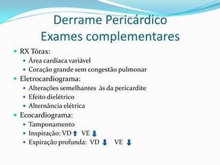 Derrame Pericárdico
         Exames complementares
 RX Tórax:
    Área cardíaca variável
    Coração grande sem congestão pulmonar
 Eletrocardiograma:
    Alterações semelhantes às da pericardite
    Efeito dielétrico
    Alternância elétrica
 Ecocardiograma:
    Tamponamento
    Inspiração: VD     VE
    Expiração profunda: VD       VE
 