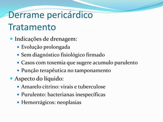 Derrame pericárdico
Tratamento
 Indicações de drenagem:
    Evolução prolongada
    Sem diagnóstico fisiológico firmado
    Casos com toxemia que sugere acumulo purulento
    Punção terapêutica no tamponamento
 Aspecto do líquido:
    Amarelo citrino: virais e tuberculose
    Purulento: bacterianas inespecíficas
    Hemorrágicos: neoplasias
 