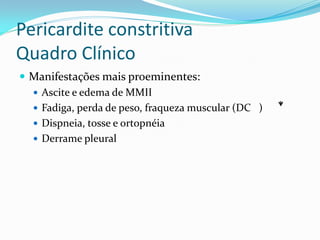 Pericardite constritiva
Quadro Clínico
 Manifestações mais proeminentes:
   Ascite e edema de MMII
   Fadiga, perda de peso, fraqueza muscular (DC )
   Dispneia, tosse e ortopnéia
   Derrame pleural
 