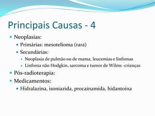 Principais Causas - 4
 Neoplasias:
   Primárias: mesotelioma (rara)
   Secundárias:
       Neoplasia de pulmão ou de mama, leucemias e linfomas
       Linfoma não Hodgkin, sarcoma e tumor de Wilms -crianças
 Pós-radioterapia:
 Medicamentos:
   Hidralazina, isoniazida, procainamida, hidantoina
 