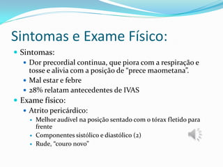 Sintomas e Exame Físico:
 Sintomas:
    Dor precordial continua, que piora com a respiração e
     tosse e alivia com a posição de “prece maometana”.
    Mal estar e febre
    28% relatam antecedentes de IVAS
 Exame físico:
    Atrito pericárdico:
        Melhor audível na posição sentado com o tórax fletido para
         frente
        Componentes sistólico e diastólico (2)
        Rude, “couro novo”
 