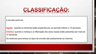 A sinusite pode ser:
Aguda: quando os sintomas estão presentes por um período inferior a 12 semanas
Crónica: quando o inchaço e a inflamação dos seios nasais estão presentes por mais de
12 semanas.
Os sintomas para ambos os tipos de sinusite são praticamente os mesmos.
 