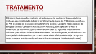 O tratamento da sinusite é realizado através do uso de medicamentos que ajudem a
melhorar a permeabilidade do local e também através do uso de Antibióticos específicos,
de Anti-alérgicos (se a causa da sinusite for uma alergia), Lavagens nasais (através de
soluções salinas), Corticoides nasais(sprays nasais ajudam a prevenir e tratar a
inflamação, de uso contínuo) ou Corticosteroides orais ou injetáveis (medicamentos
utilizados para aliviar a inflamação de sinusite em casos mais graves, usados duranto um
curto período de tempo visto que podem causar sérios efeitos colaterais) e cirurgia em
casos em que a sinusite resista ao tratamento e em casos de desvio do septo nasal).
 