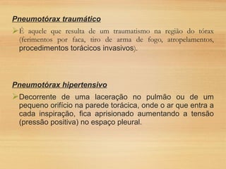 Pneumotórax traumático
É aquele que resulta de um traumatismo na região do tórax
(ferimentos por faca, tiro de arma de fogo, atropelamentos,
procedimentos torácicos invasivos).
Pneumotórax hipertensivo
Decorrente de uma laceração no pulmão ou de um
pequeno orifício na parede torácica, onde o ar que entra a
cada inspiração, fica aprisionado aumentando a tensão
(pressão positiva) no espaço pleural.
 