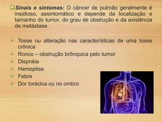 Sinais e sintomas: O câncer de pulmão geralmente é
insidioso, assintomático e depende da localização e
tamanho do tumor, do grau de obstrução e da existência
de metástase.
 Tosse ou alteração nas características de uma tosse
crônica
 Ronco – obstrução brônquica pelo tumor
 Dispnéia
 Hemoptise
 Febre
 Dor torácica ou no ombro
 