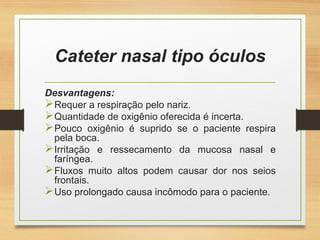 Cateter nasal tipo óculos
Desvantagens:
Requer a respiração pelo nariz.
Quantidade de oxigênio oferecida é incerta.
Pouco oxigênio é suprido se o paciente respira
pela boca.
Irritação e ressecamento da mucosa nasal e
faríngea.
Fluxos muito altos podem causar dor nos seios
frontais.
Uso prolongado causa incômodo para o paciente.
 