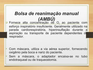 Bolsa de reanimação manual
(AMBÚ)
 Fornece alta concentração de O2 ao paciente com
esforço inspiratório insuficiente. Geralmente utilizado na
parada cardiorespiratória, hiperinsuflação durante a
aspiração ou transporte de paciente dependentes de
respirador.
 Com máscara, utiliza a via aérea superior, fornecendo
oxigênio pela boca e nariz do paciente.
 Sem a máscara, o adaptador encaixa-se no tubo
endotraqueal ou de traqueostomia.
 