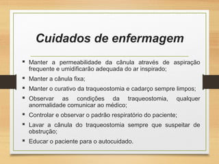 Cuidados de enfermagem
 Manter a permeabilidade da cânula através de aspiração
frequente e umidificarão adequada do ar inspirado;
 Manter a cânula fixa;
 Manter o curativo da traqueostomia e cadarço sempre limpos;
 Observar as condições da traqueostomia, qualquer
anormalidade comunicar ao médico;
 Controlar e observar o padrão respiratório do paciente;
 Lavar a cânula do traqueostomia sempre que suspeitar de
obstrução;
 Educar o paciente para o autocuidado.
 