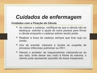Cuidados de enfermagem
Cuidados com a Fixação da Cânula
 Ao colocar o cadarço, certifique-se que a cânula não se
desloque, solicitar a ajuda de outra pessoa para firmar
a cânula enquanto o cadarço estiver sendo posto.
 Realizar a troca do cadarço sempre que tiver sujo ou
úmido.
 Uso de avental, máscara e óculos se suspeita de
processo infeccioso pulmonar ou HIV+.
 Atenda o portador de traqueostomia colocando-se ao
seu lado, evite deixar seu rosto à frente do estoma, o
cliente pode apresentar episódio de tosse inesperado.
 
