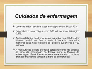 Cuidados de enfermagem
 Lavar as mãos, secar e fazer antissepsia com álcool 70%.
 Preencher o selo d´água com 500 ml de soro fisiológico
0,9%.
 Após-instalação do dreno, a mensuração dos débitos dos
drenos deverá ser feita a cada 6 hora ou intervalos
menores caso haja registros de débitos superiores a 100
ml/hora.
 A mensuração deverá ser feita colocando uma fita adesiva
ao lado da graduação do frasco, onde o técnico de
enfermagem deverá marcar com uma caneta o volume
drenado marcando também a hora da conferência.
 