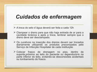 Cuidados de enfermagem
 A troca do selo d´água deverá ser feita a cada 12h
 Clampear o dreno para que não haja entrada de ar para a
cavidade torácica e após a troca, lembrar sempre que o
dreno deve ser desclampado.
 Os curativos na inserção dos drenos devem ser trocados
diariamente utilizando os produtos preconizados pelo
Serviço de Infecção Hospitalar de cada instituição
 Colocar frasco de drenagem no piso, dentro de
suporte,próximo ao leito do paciente ou dependurá-lo na
parte inferior do leito, evitando-se desconexões acidentais
ou tombamento do frasco.
 