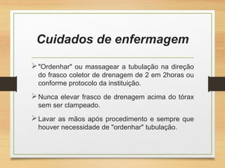 Cuidados de enfermagem
"Ordenhar" ou massagear a tubulação na direção
do frasco coletor de drenagem de 2 em 2horas ou
conforme protocolo da instituição.
Nunca elevar frasco de drenagem acima do tórax
sem ser clampeado.
Lavar as mãos após procedimento e sempre que
houver necessidade de "ordenhar" tubulação.
 