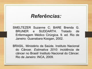 Referências:
SMELTEZER Suzanne C; BARE Brenda G.
BRUNER e SUDDARTH. Tratado de
Enfermagem Médico Cirúrgica. 9. ed. Rio de
Janeiro: Guanabara Koogan, 2002.
BRASIL. Ministério da Saúde. Instituto Nacional
do Câncer. Estimativa 2010: incidência de
câncer no Brasil/ Instituto Nacional do Câncer.
Rio de Janeiro: INCA, 2009.
 