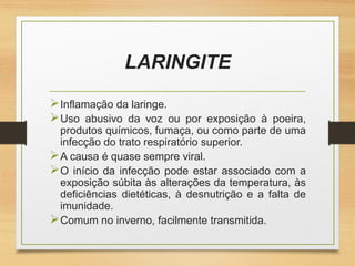 LARINGITE
Inflamação da laringe.
Uso abusivo da voz ou por exposição à poeira,
produtos químicos, fumaça, ou como parte de uma
infecção do trato respiratório superior.
A causa é quase sempre viral.
O início da infecção pode estar associado com a
exposição súbita às alterações da temperatura, às
deficiências dietéticas, à desnutrição e a falta de
imunidade.
Comum no inverno, facilmente transmitida.
 