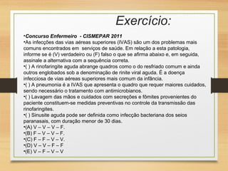 Exercício:
•Concurso Enfermeiro - CISMEPAR 2011
•As infecções das vias aéreas superiores (IVAS) são um dos problemas mais
comuns encontrados em serviços de saúde. Em relação a esta patologia,
informe se é (V) verdadeiro ou (F) falso o que se afirma abaixo e, em seguida,
assinale a alternativa com a sequência correta.
•( ) A rinofaringite aguda abrange quadros como o do resfriado comum e ainda
outros englobados sob a denominação de rinite viral aguda. É a doença
infecciosa de vias aéreas superiores mais comum da infância.
•( ) A pneumonia é a IVAS que apresenta o quadro que requer maiores cuidados,
sendo necessário o tratamento com antimicrobianos.
•( ) Lavagem das mãos e cuidados com secreções e fômites provenientes do
paciente constituem-se medidas preventivas no controle da transmissão das
rinofaringites.
•( ) Sinusite aguda pode ser definida como infecção bacteriana dos seios
paranasais, com duração menor de 30 dias.
•(A) V – V – V – F.
•(B) F – V – V – F.
•(C) F – F – V – V.
•(D) V – V – F – F
•(E) V – F – V – V
 