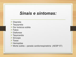 Sinais e sintomas:
 Dispnéia
 Taquipnéia
 Dor torácica súbita
 Febre
 Diaforese
 Taquicardia
 Síncope
 Tosse
 Hemoptise
 Morte súbita – parada cardiorrespiratória (AESP 5T)
 