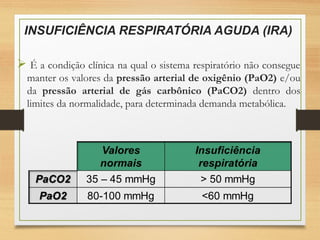 INSUFICIÊNCIA RESPIRATÓRIA AGUDA (IRA)
 É a condição clínica na qual o sistema respiratório não consegue
manter os valores da pressão arterial de oxigênio (PaO2) e/ou
da pressão arterial de gás carbônico (PaCO2) dentro dos
limites da normalidade, para determinada demanda metabólica.
 