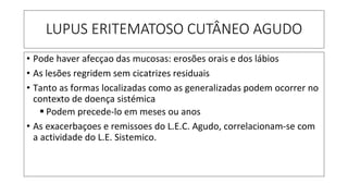 LUPUS ERITEMATOSO CUTÂNEO AGUDO
• Pode haver afecçao das mucosas: erosões orais e dos lábios
• As lesões regridem sem cicatrizes residuais
• Tanto as formas localizadas como as generalizadas podem ocorrer no
contexto de doença sistémica
▪ Podem precede-lo em meses ou anos
• As exacerbaçoes e remissoes do L.E.C. Agudo, correlacionam-se com
a actividade do L.E. Sistemico.
 